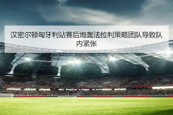 汉密尔顿匈牙利站赛后炮轰法拉利策略团队导致队内紧张